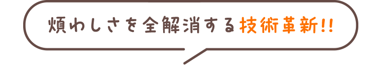 煩わしさを全解消する技術革新!!
